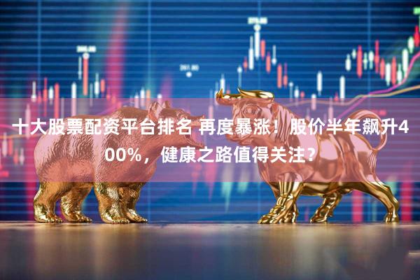 十大股票配资平台排名 再度暴涨！股价半年飙升400%，健康之路值得关注？