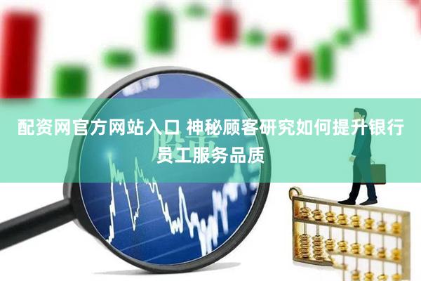 配资网官方网站入口 神秘顾客研究如何提升银行员工服务品质