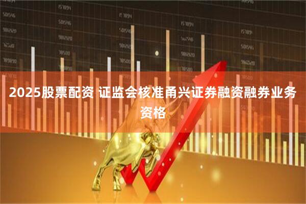 2025股票配资 证监会核准甬兴证券融资融券业务资格