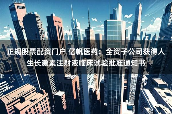 正规股票配资门户 亿帆医药：全资子公司获得人生长激素注射液临床试验批准通知书