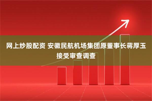 网上炒股配资 安徽民航机场集团原董事长蒋厚玉接受审查调查