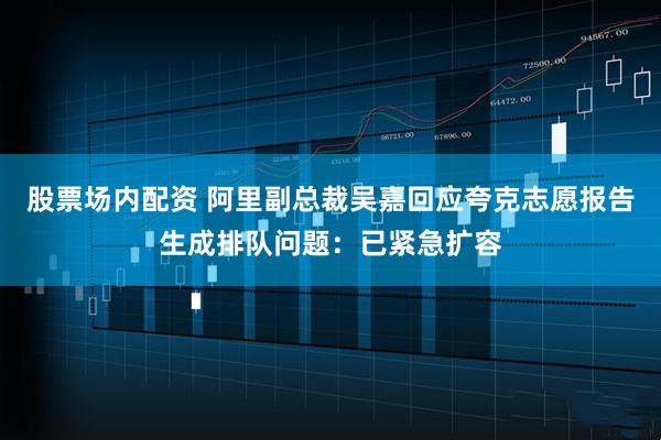 股票场内配资 阿里副总裁吴嘉回应夸克志愿报告生成排队问题：已紧急扩容
