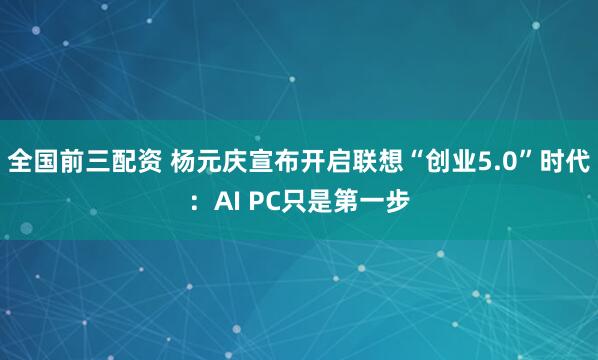全国前三配资 杨元庆宣布开启联想“创业5.0”时代：AI PC只是第一步