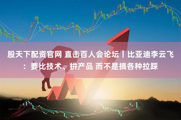 股天下配资官网 直击百人会论坛丨比亚迪李云飞：要比技术、拼产品 而不是搞各种拉踩