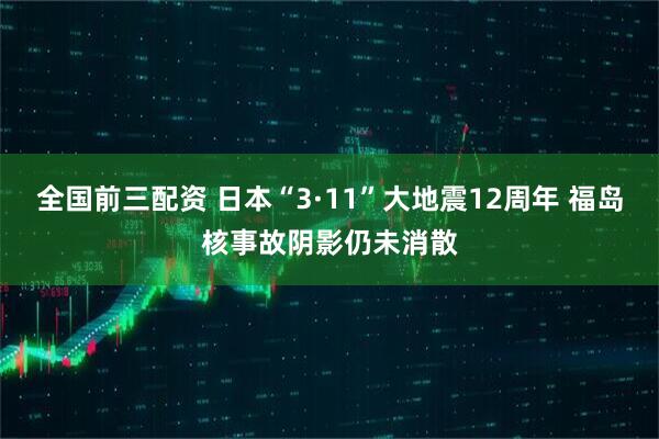 全国前三配资 日本“3·11”大地震12周年 福岛核事故阴影仍未消散