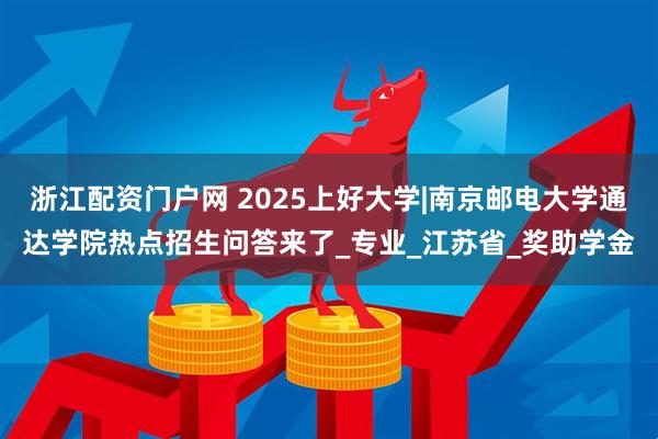 浙江配资门户网 2025上好大学|南京邮电大学通达学院热点招生问答来了_专业_江苏省_奖助学金
