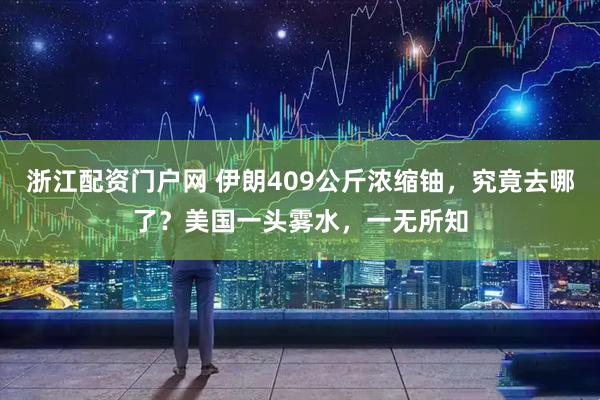 浙江配资门户网 伊朗409公斤浓缩铀，究竟去哪了？美国一头雾水，一无所知