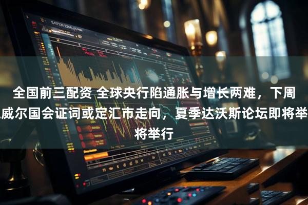 全国前三配资 全球央行陷通胀与增长两难，下周鲍威尔国会证词或定汇市走向，夏季达沃斯论坛即将举行