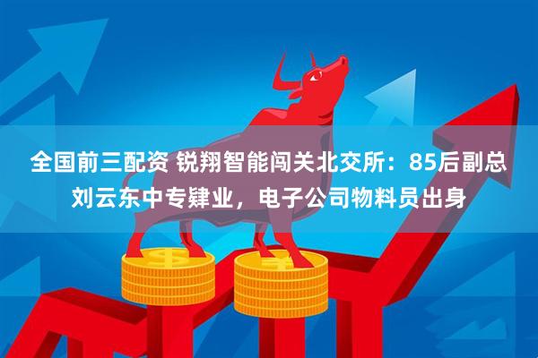 全国前三配资 锐翔智能闯关北交所：85后副总刘云东中专肄业，电子公司物料员出身