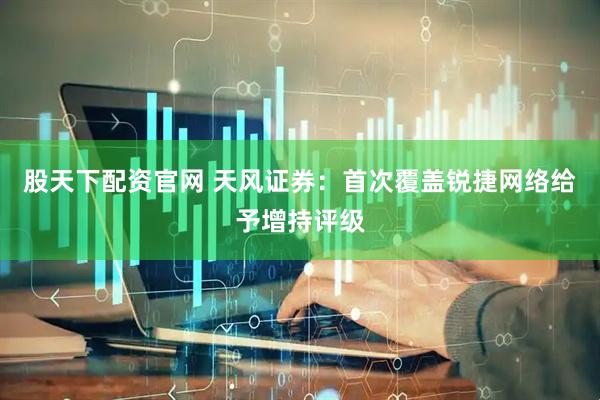 股天下配资官网 天风证券：首次覆盖锐捷网络给予增持评级