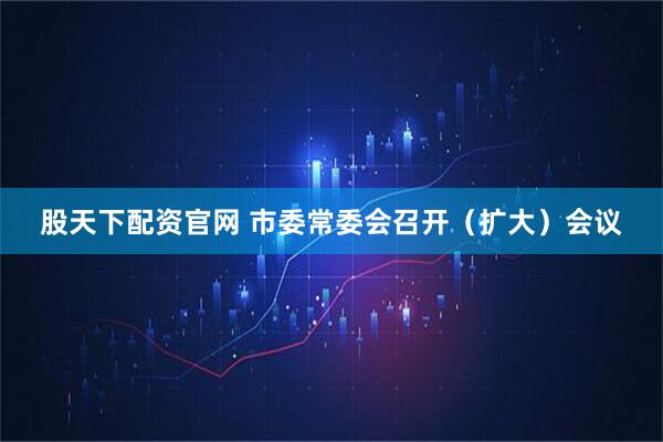 股天下配资官网 市委常委会召开（扩大）会议