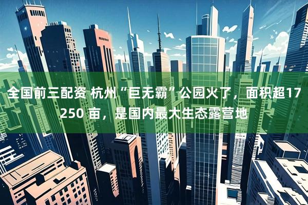 全国前三配资 杭州“巨无霸”公园火了，面积超17250 亩，是国内最大生态露营地