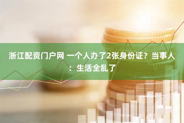 浙江配资门户网 一个人办了2张身份证？当事人：生活全乱了