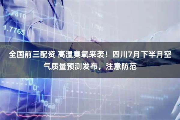 全国前三配资 高温臭氧来袭！四川7月下半月空气质量预测发布，注意防范