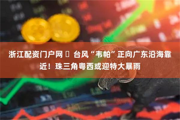 浙江配资门户网 ​台风“韦帕”正向广东沿海靠近！珠三角粤西或迎特大暴雨