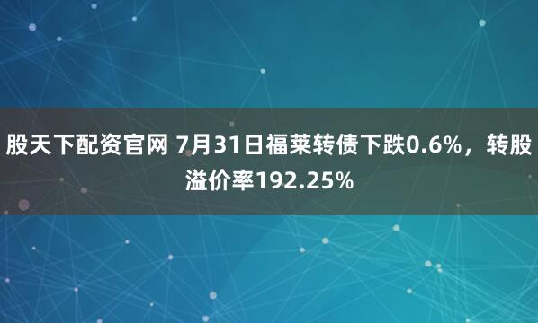 股天下配资官网 7月31日福莱转债下跌0.6%，转股溢价率192.25%