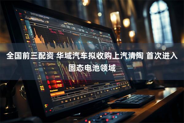 全国前三配资 华域汽车拟收购上汽清陶 首次进入固态电池领域