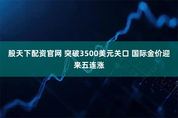 股天下配资官网 突破3500美元关口 国际金价迎来五连涨