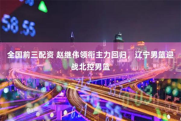 全国前三配资 赵继伟领衔主力回归，辽宁男篮迎战北控男篮