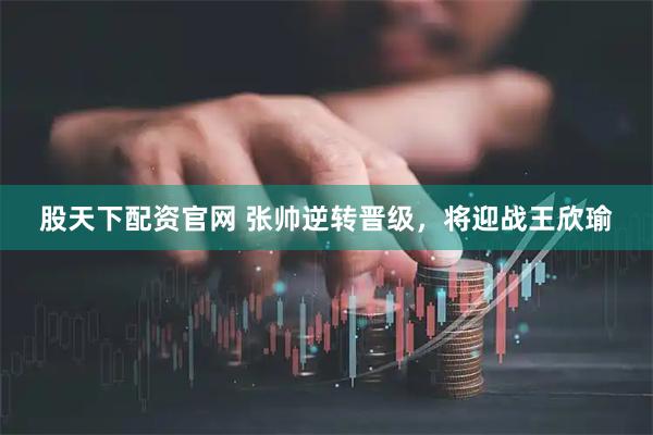 股天下配资官网 张帅逆转晋级，将迎战王欣瑜