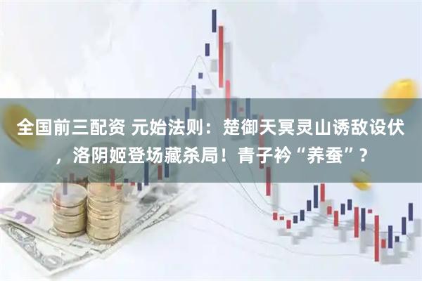 全国前三配资 元始法则：楚御天冥灵山诱敌设伏，洛阴姬登场藏杀局！青子衿“养蚕”？