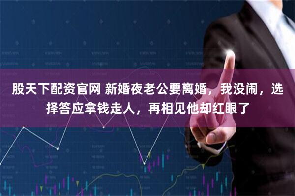 股天下配资官网 新婚夜老公要离婚，我没闹，选择答应拿钱走人，再相见他却红眼了