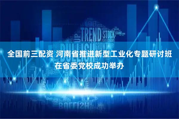 全国前三配资 河南省推进新型工业化专题研讨班在省委党校成功举办