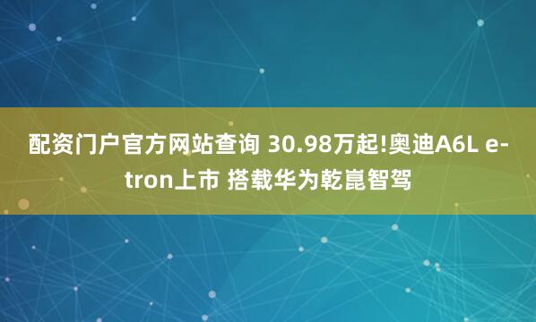 配资门户官方网站查询 30.98万起!奥迪A6L e-tron上市 搭载华为乾崑智驾