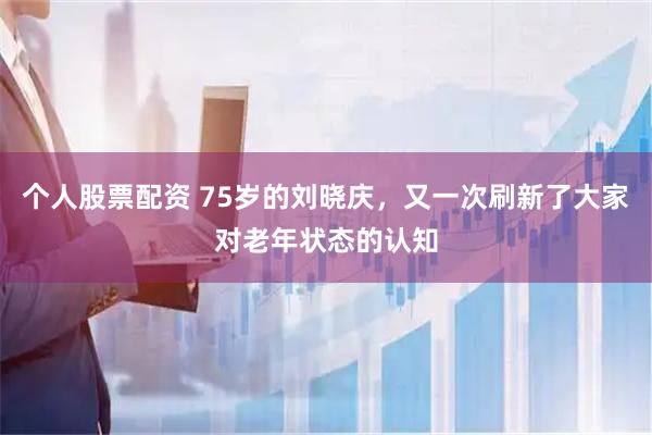 个人股票配资 75岁的刘晓庆,又一次刷新了大家对老年状态的认知