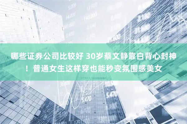哪些证券公司比较好 30岁蔡文静靠白背心封神!普通女生这样穿也能秒变氛围感美女