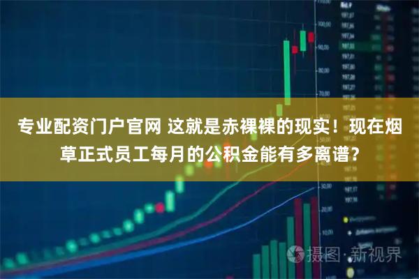 专业配资门户官网 这就是赤裸裸的现实！现在烟草正式员工每月的公积金能有多离谱？